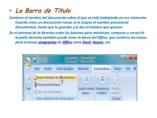 La Barra de TítuloContiene el nombre del documento sobre el que se está trabajando en ese momento. Cuando creas un documento nuevo se le asigna el nombre provisional Documento1, hasta que lo guardes y le des el nombre que quieras.En el extremo de la derecha están los botones para minimizar, restaurar y cerrar.En la parte derecha también puede tener la barra del Office, que contiene los iconos para arrancar programas de Office como Excel, Access, etc.