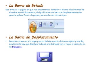 La Barra de EstadoNos muestra la página en que nos encontramos. También el idioma y los botones de visualización del documento, de igual forma una barra de desplazamiento que permite aplicar Zoom a la página, para verla más cerca o lejos. La Barra de DesplazamientoPermiten movernos a lo largo y ancho del documento de forma rápida y sencilla, simplemente hay que desplazar la barra arrastrándola con el ratón, o hacer clic en los triángulos.