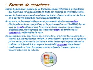 Formato de caracteresCuando hablamos del formato de un texto nos estamos refiriendo a las cuestiones que tienen que ver con el aspecto del texto, con la forma de presentar el texto.Aunque lo fundamental cuando escribimos un texto es lo que se dice en él, la forma en la que lo vemos también tiene mucha importancia.Un texto con un buen contenido pero mal formateado pierde mucha calidad. Afortunadamente, es muy fácil dar un formato atractivo con Word2007. Con un poco de trabajo adicional para formatear un texto se consiguen resultados espectaculares, incluso puedes dar tu toque de diseño de forma que tus documentosse diferencien del resto. Para aplicar formatos a los textos, es necesario tener previamente seleccionado el texto al que vas a aplicar los cambios. A continuación se presentan las diferentes formas de dar formato a un documento. Word muestra par defecto la Cinta de opciones de la ficha Inicio en la parte superior del programa, desde la cual puedes acceder a todas las opciones que la aplicación te proporciona para adecuar el formato de tu texto.