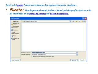 Dentro del grupo Fuente encontramos los siguientes menús y botones:Fuente: Desplegando el menú, indica a Word qué tipografía debe usar de las instaladas en el Panel de control del sistema operativo.