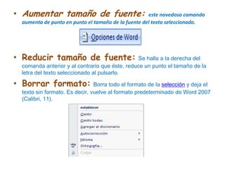Aumentar tamaño de fuente: este novedoso comando aumenta de punto en punto el tamaño de la fuente del texto seleccionado.Reducir tamaño de fuente:Se halla a la derecha del comanda anterior y al contrario que éste, reduce un punto el tamaño de la letra del texto seleccionado al pulsarlo.Borrar formato:Borra todo el formato de la selección y deja el texto sin formato. Es decir, vuelve al formato predeterminado de Word 2007 (Calibri, 11).