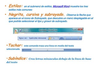 Estilos: en el submenú de estilos, Microsoft Word muestra los tres estilos más comunes:Negrita, cursiva y subrayado. Observa la flecha que aparece en el icono de Subrayado, que descubre un menú desplegable en el que podrás seleccionar el tipo y grosor de subrayado.Tachar: este comando traza una línea en medio del texto seleccionado.