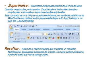 Subíndice: Crea letras minúsculas debajo de la línea de base del texto. Superíndice: Crea letras minúsculas encima de la línea de texto.Cambiar mayúsculas y minúsculas: Cambia todo el texto seleccionado a mayúsculas, minúsculas u otras mayúsculas adicionales.Este comando es muy útil y se usa frecuentemente, en versiones anteriores de Word había que realizar varios pasos hasta llegar a él. Aquí lo tienes a un solo clic y siempre visible.Resaltar: Actúo de lo mismo manera que si usaros un rotulador fluorescente, destocando porciones de tu texto. Con esto opción pinturas el fondo del texto que hoyos seleccionado.
