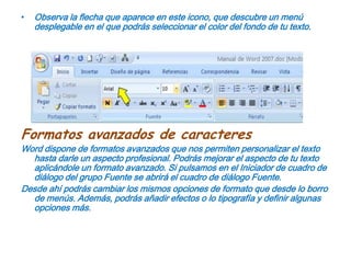 Observa la flecha que aparece en este icono, que descubre un menú desplegable en el que podrás seleccionar el color del fondo de tu texto.Formatos avanzados de caracteresWord dispone de formatos avanzados que nos permiten personalizar el texto hasta darle un aspecto profesional. Podrás mejorar el aspecto de tu texto aplicándole un formato avanzado. Si pulsamos en el Iniciador de cuadro de diálogo del grupo Fuente se abrirá el cuadro de diálogo Fuente.Desde ahí podrás cambiar los mismos opciones de formato que desde lo borro de menús. Además, podrás añadir efectos o lo tipografía y definir algunas opciones más.