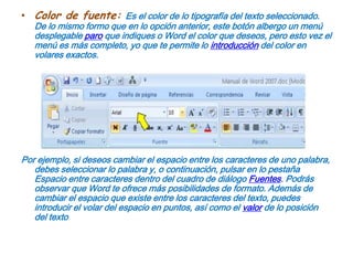Color de fuente: Es el color de lo tipografía del texto seleccionado. De lo mismo formo que en lo opción anterior, este botón albergo un menú desplegable paro que indiques o Word el color que deseos, pero esto vez el menú es más completo, yo que te permite lo introducción del color en volares exactos.Por ejemplo, si deseos cambiar el espacio entre los caracteres de uno palabra, debes seleccionar lo palabra y, o continuación, pulsar en lo pestaña Espacio entre caracteres dentro del cuadro de diálogo Fuentes. Podrás observar que Word te ofrece más posibilidades de formato. Además de cambiar el espacio que existe entre los caracteres del texto, puedes introducir el volar del espacio en puntos, así como el valor de lo posición del texto