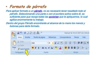 Formato de párrafoPara aplicar formato a un párrafo, no es necesario tener resaltado todo el párrafo. Seleccionando una parte o con el puntero activo sobre él, es suficiente para que recoja todas las acciones que le apliquemos, lo cual agiliza enormemente tu trabajo.Dentro del grupo Párrafo encontrarás al alcance de tu mano los menús y botones para darle formato.