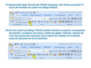 Si deseas darle algún formato de Párrafo avanzado, sólo tienes que pulsar el icono del Iniciador de cuadro de diálogo Párrafo.Dentro del cuadro de diálogo Párrafo podrás cambiar la sangría y el espaciado del párrafo y configurar las líneas y saltos de página. Además, dispone de una vista previa para visualizar cómo actúan los cambios en el párrafo antes de aplicarlos de forma definitiva. 