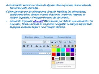 A continuación veremos el efecto de algunas de las opciones de formato más frecuentemente utilizadas.Comenzaremos par las alineaciones de texto. Mediante las alineaciones, configurarás cómo deseas ordenar el texto de un párrafo respecto al margen izquierda y el margen derecho del documento.Alineación izquierda: Microsoft Word asume por defecto esta alineación. En este caso, todas las líneas de un párrafo se ajustan al margen izquierdo de la página, pudiendo llegar o no al margen derecho.