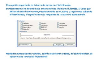 Otra opción importante en la barra de tareas es el interlineado.El interlineado es la distancia que existe entre las líneas de un párrafo. El valor que Microsoft Word toma como predeterminado es un punto, y según vaya subiendo el interlineado, el espacio entre los renglones de su texto irá aumentando.Mediante numeraciones y viñetas, podrás estructurar tu texto, así como destacar las opciones que consideres importantes.
