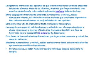 La diferencia entre estas dos opciones es que la numeración crea una lista ordenada colocando números antes de los términos, mientras que la opción viñetas crea una lista desordenada, colocando simplemente símbolos delante de éstos.Menú desplegable Interlineado Mediante numeraciones y viñetas, podrás estructurar tu texto, así como destacar las opciones que consideres importantes. Más adelante estudiaremos en profundidad estas dos opciones.Otra forma muy útil de organizar tu texto es mediante las sangrías.Las sangrías son espacios adicionales que se añadirán tras el margen izquierdo y donde comenzarás a insertar el texto. Esta te ayudará también a la hora de hacer más clara o perceptible la lectura de tu documento.En la barra de herramientas hay dos botones que te permiten aumentar y reducir las sangrías del texto.Mediante numeraciones y viñetas, podrás estructurar tu texto, así como destacar las opciones que consideres importantes.Por el contrario, el botón Aumentar sangría introduce espacio adicional a tu sangría.