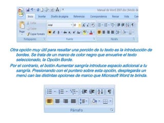 Otra opción muy útil para resaltar una porción de tu texto es la introducción de bordes. Se trata de un marco de color negro que envuelve el texto seleccionado, la Opción Borde.Por el contrario, el botón Aumentar sangría introduce espacio adicional a tu sangría. Presionando con el puntero sobre esta opción, desplegarás un menú can las distintas opciones de marco que Microsoft Word te brinda.