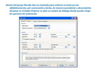 Dentro del grupo Párrafo hay un comando para ordenar un texto ya sea alfabéticamente, por numeración o fecha, de manera ascendente o descendente. Al pulsar en el botón Ordenar se abre un cuadro de diálogo donde puedes elegir las opciones de ordenación 