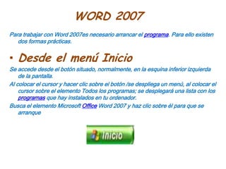 WORD 2007Para trabajar con Word 2007es necesario arrancar el programa. Para ello existen dos formas prácticas.Desde el menú InicioSe accede desde el botón situado, normalmente, en la esquina inferior izquierda de la pantalla.Al colocar el cursor y hacer clic sobre el botón /se despliega un menú, al colocar el cursor sobre el elemento Todos los programas; se desplegará una lista con los programas que hay instalados en tu ordenador.Busca el elemento Microsoft Office Word 2007 y haz clic sobre él para que se arranque