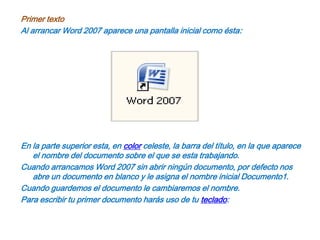Primer textoAl arrancar Word 2007 aparece una pantalla inicial como ésta:En la parte superior esta, en color celeste, la barra del título, en la que aparece el nombre del documento sobre el que se esta trabajando.Cuando arrancamos Word 2007 sin abrir ningún documento, por defecto nos abre un documento en blanco y le asigna el nombre inicial Documento1.Cuando guardemos el documento le cambiaremos el nombre.Para escribir tu primer documento harás uso de tu teclado: