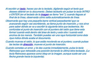 Al escribir un texto, haces uso de tu teclado, digitando según el texto que desees obtener en tu documento. Debes teclearlo sin pulsar la tecla INTRO o ENTER (en el teclado de la imagen se llama "ent "); cuando llegues al final de la línea, observarás cómo salta automáticamente de línea. Observarás que hay una pequeña barra vertical parpadeante/ que va avanzando según vas escribiendo, se llama punto de inserción, y nos sirve para saber dónde se va a escribir la siguiente letra que tecleemos. No confundas el punto de inserción con el puntero del ratón que tiene esta forma/ cuando está dentro del área de texto y esta otra / cuando está encima de los menús. También puedes ver una raya horizontal como ésta /que indica dónde acaba el documento.Cuando mueves el ratón, lo que estás moviendo es el puntero; cuando pulsas las teclas de dirección, mueves el punto de inserción.Cuando cometas un error, y te des cuenta inmediatamente, pulsa la tecla Retroceso que retrocede una posición borrando la última letra tecleada. (La tecla Retroceso aparece como bksp en la imagen, aunque suele ser una flecha grande hacia la izquierda).
