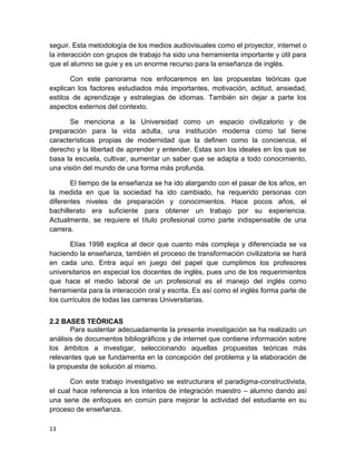 13
seguir. Esta metodología de los medios audiovisuales como el proyector, internet o
la interacción con grupos de trabajo ha sido una herramienta importante y útil para
que el alumno se guie y es un enorme recurso para la enseñanza de inglés.
Con este panorama nos enfocaremos en las propuestas teóricas que
explican los factores estudiados más importantes, motivación, actitud, ansiedad,
estilos de aprendizaje y estrategias de idiomas. También sin dejar a parte los
aspectos externos del contexto.
Se menciona a la Universidad como un espacio civilizatorio y de
preparación para la vida adulta, una institución moderna como tal tiene
características propias de modernidad que la definen como la conciencia, el
derecho y la libertad de aprender y entender. Estas son los ideales en los que se
basa la escuela, cultivar, aumentar un saber que se adapta a todo conocimiento,
una visión del mundo de una forma más profunda.
El tiempo de la enseñanza se ha ido alargando con el pasar de los años, en
la medida en que la sociedad ha ido cambiado, ha requerido personas con
diferentes niveles de preparación y conocimientos. Hace pocos años, el
bachillerato era suficiente para obtener un trabajo por su experiencia.
Actualmente, se requiere el título profesional como parte indispensable de una
carrera.
Elías 1998 explica al decir que cuanto más compleja y diferenciada se va
haciendo la enseñanza, también el proceso de transformación civilizatoria se hará
en cada uno. Entra aquí en juego del papel que cumplimos los profesores
universitarios en especial los docentes de inglés, pues uno de los requerimientos
que hace el medio laboral de un profesional es el manejo del inglés como
herramienta para la interacción oral y escrita. Es así como el inglés forma parte de
los currículos de todas las carreras Universitarias.
2.2 BASES TEÓRICAS
Para sustentar adecuadamente la presente investigación se ha realizado un
análisis de documentos bibliográficos y de internet que contiene información sobre
los ámbitos a investigar, seleccionando aquellas propuestas teóricas más
relevantes que se fundamenta en la concepción del problema y la elaboración de
la propuesta de solución al mismo.
Con este trabajo investigativo se estructurara el paradigma-constructivista,
el cual hace referencia a los intentos de integración maestro – alumno dando así
una serie de enfoques en común para mejorar la actividad del estudiante en su
proceso de enseñanza.
 