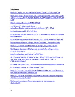 18
Bibliografía
http://www.dspace.uce.edu.ec/bitstream/25000/3280/1/T-UCE-0010-591.pdf
http://webcache.googleusercontent.com/search?q=cache:http://repositorio.ug.edu.
ec/bitstream/redug/1659/1/TESIS%2520COMPLETA%2520DE%2520MOTIVACIO
N.pdf
https://core.ac.uk/download/pdf/41977049.pdf
file:///C:/Users/Ana/Downloads/Dialnet-
ActitudDeLosEstudiantesUniversitariosHaciaElAprend-2719477.pdf
http://eprints.ucm.es/29610/1/T35913.pdf
https://antonyenglish.wordpress.com/2012/11/24/motivacion-para-aprendizaje-de-
lengua-extranjera/
https://psicomaldonado.files.wordpress.com/2014/07/la-problematizacic3b3n.pdf
http://septimocuatrimestre.blogspot.com/2011/09/tema-1-problematizar.html
http://www.ejemplode.com/13-ciencia/734-ejemplo_de_justificacion.html
http://blog.esl-idiomas.com/blog/aprender-idiomas/ingles-es/ingles-idioma-
universal-numero-uno/
https://es.wikipedia.org/wiki/Idioma_ingl%C3%A9s
file:///C:/Users/Bk-201/Downloads/ESTRATEGIA-METODOL%C3%93GICA-EN-
EL-TRASTORNO-DE-HIPERACTIVIDAD-CON-D%C3%89FICIT-DE-
ATENCI%C3%93N.pdf
http://www.mailxmail.com/curso-metodologia-tesis-grado/planteamiento-problema
http://metodologia2.tripod.com/elproblema/id1.html
http://www.eluniverso.com/noticias/2015/02/11/nota/4547176/ecuador-tiene-nivel-
bajo-ingles-segun-informe-education-first
http://www.eltelegrafo.com.ec/noticias/sociedad/4/ecuador-esta-entre-los-paises-
con-el-nivel-mas-bajo-de-ingles
http://www.elcomercio.com/tendencias/ingles-nivel-idiomas-ecuador-
educacion.html
 