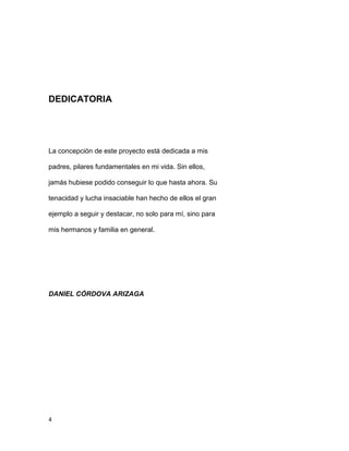4
DEDICATORIA
La concepción de este proyecto está dedicada a mis
padres, pilares fundamentales en mi vida. Sin ellos,
jamás hubiese podido conseguir lo que hasta ahora. Su
tenacidad y lucha insaciable han hecho de ellos el gran
ejemplo a seguir y destacar, no solo para mí, sino para
mis hermanos y familia en general.
DANIEL CÓRDOVA ARIZAGA
 