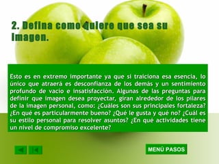 Esto es en extremo importante ya que si traiciona esa esencia, lo único que atraerá es desconfianza de los demás y un sentimiento profundo de vacío e insatisfacción. Algunas de las preguntas para definir que imagen desea proyectar, giran alrededor de los pilares de la imagen personal, como: ¿Cuáles son sus principales fortaleza? ¿En qué es particularmente bueno? ¿Qué le gusta y qué no? ¿Cuál es su estilo personal para resolver asuntos? ¿En qué actividades tiene un nivel de compromiso excelente? 2. Defina como quiere que sea su imagen. MENÚ PASOS 