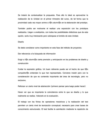 SSee ttrraattaarráá ddee ccoonntteexxttuuaalliizzaarr llaa pprrooppuueessttaa.. PPaarraa eelllloo lloo iiddeeaall eess aapprroovveecchhaarr llaa
rreeaalliizzaacciióónn ddee llaa UUnniiddaadd eenn eell pprriimmeerr ttrriimmeessttrree ddeell ccuurrssoo,, ddee ttaall ffoorrmmaa qquuee llaa
pprrooxxiimmiiddaadd ccaaddaa vveezz mmaayyoorr aanniimmee aa ll@@ss aalluummnn@@ss eenn llaa eellaabboorraacciióónn ddeell pprroottoottiippoo..
TTaammbbiiéénn ppooddrrííaa sseerr mmoottiivvaannttee eell rreeaalliizzaarr uunnaa eexxppoossiicciióónn ccoonn llooss pprroottoottiippooss
rreeaalliizzaaddooss.. LLlleeggaarr aa aannaalliizzaarrllooss,, ccoonn ttooddaass llaass ppoossiibbiilliiddaaddeess ddiiddááccttiiccaass qquuee ddaa eessttaa
ooppcciióónn,, sseerrííaa mmuuyy iinntteerreessaannttee ppeerroo ssoobbrreeppaassaa eell áámmbbiittoo ddee eessttaa UUnniiddaadd..
DDiisseeññoo
SSee ddeebbee ccoonnssiiddeerraarr ccoommoo iimmppoorrttaannttee eenn eessttaa ffaassee ddeell mmééttooddoo ddee pprrooyyeeccttooss::
DDaarr rreelleevvaanncciiaa aa llaa bbúússqquueeddaa ddee iinnffoorrmmaacciióónn
EExxiiggiirr aa ll@@ss aalluummnn@@ss cciieerrttaa pprreevviissiióónn yy aannttiicciippaacciióónn eenn llooss pprroobblleemmaass ddee ddiisseeññoo yy
ccoonnssttrruucccciióónn
CCuuiiddaarr llaa eexxpprreessiióónn ggrrááffiiccaa.. UUnn bbuueenn rreeffeerreennttee ppuueeddee sseerr eell hheecchhoo ddee qquuee ll@@ss
ccoommppaaññeerr@@ss eennttiieennddaann lloo qquuee hhaann rreepprreesseennttaaddoo.. CCoonnvviieennee iinnssiissttiirr ppeerroo ccoonn llaa
ccoonnssiiddeerraacciióónn ddee qquuee eess ccoonntteenniiddoo iimmppoorrttaannttee ddeell áárreeaa ddee tteeccnnoollooggííaa,, ppeerroo nnoo
eexxcclluussiivvoo..
RReeffoorrzzaarr uunn cciieerrttoo nniivveell ddee aabbssttrraacccciióónn ((pprriimmeerroo ppeennssaarr ppaarraa lluueeggoo ppooddeerr hhaacceerr))
HHaacceerr vveerr qquuee eess iimmppoorrttaannttee llaa ccooiinncciiddeenncciiaa eennttrree lloo qquuee ssee ddiisseeññaa yy lloo qquuee
rreeaallmmeennttee ssee rreeaalliizzaa.. VVaalloorraarrlloo eenn llaa eevvaalluuaacciióónn..
EEll ttrraabbaajjoo ccoonn llaass ffiicchhaass ddee ooppeerraaddoorreess mmeeccáánniiccooss yy llaa rreeaalliizzaacciióónn ddeell tteesstt
ppeerrmmiitteenn uunn cciieerrttoo nniivveell ddee tteeoorriizzaacciióónn ccoonncceeppttuuaall,, nneecceessaarriioo ppaarraa ccrreeaarr bbaasseess ddee
ccoonnoocciimmiieennttoo eessttrruuccttuurraaddoo.. EEll tteesstt ffaacciilliittaa llaa aassiimmiillaacciióónn mmeeddiiaannttee llaa rreeppeettiicciióónn ddee
 