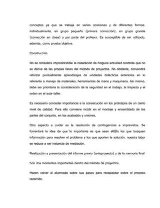 ccoonncceeppttooss yyaa qquuee ssee ttrraabbaajjaa eenn vvaarriiaass ooccaassiioonneess yy ddee ddiiffeerreenntteess ffoorrmmaass::
iinnddiivviidduuaallmmeennttee,, eenn ggrruuppoo ppeeqquueeññoo ((pprriimmeerraa ccoorrrreecccciióónn)),, eenn ggrruuppoo ggrraannddee
((ccoorrrreecccciióónn eenn ccllaassee)) yy ppoorr ppaarrttee ddeell pprrooffeessoorr.. EEss ssuusscceeppttiibbllee ddee sseerr uuttiilliizzaaddoo,,
aaddeemmááss,, ccoommoo pprruueebbaa oobbjjeettiivvaa..
CCoonnssttrruucccciióónn
NNoo ssee ccoonnssiiddeerraa iimmpprreesscciinnddiibbllee llaa rreeaalliizzaacciióónn ddee nniinngguunnaa aaccttiivviiddaadd ccoonnccrreettaa qquuee nnoo
ssee ddeerriivvee ddee llaass pprrooppiiaass ffaasseess ddeell mmééttooddoo ddee pprrooyyeeccttooss.. NNoo oobbssttaannttee,, ccoonnvveennddrráá
rreeffoorrzzaarr ppuunnttuuaallmmeennttee aapprreennddiizzaajjeess ddee uunniiddaaddeess ddiiddááccttiiccaass aanntteerriioorreess eenn lloo
rreeffeerreennttee aa mmaanneejjoo ddee mmaatteerriiaalleess,, hheerrrraammiieennttaass ddee mmaannoo yy mmaaqquuiinnaarriiaa.. AAssíí mmiissmmoo,,
ddeebbee sseerr pprriioorriittaarriiaa llaa ccoonnssiiddeerraacciióónn ddee llaa sseegguurriiddaadd eenn eell ttrraabbaajjoo,, llaa lliimmppiieezzaa yy eell
oorrddeenn eenn eell aauullaa--ttaalllleerr..
EEss nneecceessaarriioo ccoonncceeddeerr iimmppoorrttaanncciiaa aa llaa ccoonnsseeccuucciióónn eenn llooss pprroottoottiippooss ddee uunn cciieerrttoo
nniivveell ddee ccaalliiddaadd.. PPaarraa eelllloo ccoonnvviieennee iinncciiddiirr eenn eell mmoonnttaajjee yy eennssaammbbllaaddoo ddee llaass
ppaarrtteess ddeell ccoonnjjuunnttoo,, eenn llooss aaccaabbaaddooss yy uunniioonneess..
OOttrroo aassppeeccttoo aa ccuuiiddaarr eess llaa rreessoolluucciióónn ddee ccoonnttiinnggeenncciiaass ee iimmpprreevviissttooss.. SSee
ffoommeennttaarráá llaa iiddeeaa ddee qquuee lloo iimmppoorrttaannttee eess qquuee sseeaann eellll@@ss llooss qquuee bbuussqquueenn
iinnffoorrmmaacciióónn ppaarraa rreessoollvveerr eell pprroobblleemmaa yy llooss qquuee aappoorrtteenn llaa ssoolluucciióónn,, nnuueessttrraa llaabboorr
ssee rreedduuccee aa sseerr iinnssttaanncciiaa ddee mmeeddiiaacciióónn..
RReeaalliizzaacciióónn yy pprreesseennttaacciióónn ddeell iinnffoorrmmee pprreevviioo ((aanntteepprrooyyeeccttoo)) yy ddee llaa mmeemmoorriiaa ffiinnaall
SSoonn ddooss mmoommeennttooss iimmppoorrttaanntteess ddeennttrroo ddeell mmééttooddoo ddee pprrooyyeeccttooss::
HHaacceenn vvoollvveerr aall aalluummnnaaddoo ssoobbrree ssuuss ppaassooss ppaarraa rreeccaappaacciittaarr ssoobbrree eell pprroocceessoo
rreeccoorrrriiddoo..
 