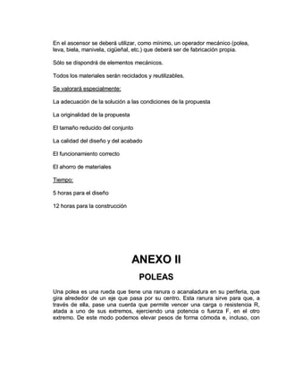 EEnn eell aasscceennssoorr ssee ddeebbeerráá uuttiilliizzaarr,, ccoommoo mmíínniimmoo,, uunn ooppeerraaddoorr mmeeccáánniiccoo ((ppoolleeaa,,
lleevvaa,, bbiieellaa,, mmaanniivveellaa,, cciiggüüeeññaall,, eettcc..)) qquuee ddeebbeerráá sseerr ddee ffaabbrriiccaacciióónn pprrooppiiaa..
SSóólloo ssee ddiissppoonnddrráá ddee eelleemmeennttooss mmeeccáánniiccooss..
TTooddooss llooss mmaatteerriiaalleess sseerráánn rreecciiccllaaddooss yy rreeuuttiilliizzaabblleess..
SSee vvaalloorraarráá eessppeecciiaallmmeennttee::
LLaa aaddeeccuuaacciióónn ddee llaa ssoolluucciióónn aa llaass ccoonnddiicciioonneess ddee llaa pprrooppuueessttaa
LLaa oorriiggiinnaalliiddaadd ddee llaa pprrooppuueessttaa
EEll ttaammaaññoo rreedduucciiddoo ddeell ccoonnjjuunnttoo
LLaa ccaalliiddaadd ddeell ddiisseeññoo yy ddeell aaccaabbaaddoo
EEll ffuunncciioonnaammiieennttoo ccoorrrreeccttoo
EEll aahhoorrrroo ddee mmaatteerriiaalleess
TTiieemmppoo::
55 hhoorraass ppaarraa eell ddiisseeññoo
1122 hhoorraass ppaarraa llaa ccoonnssttrruucccciióónn
AANNEEXXOO IIII
PPOOLLEEAASS
UUnnaa ppoolleeaa eess uunnaa rruueeddaa qquuee ttiieennee uunnaa rraannuurraa oo aaccaannaallaadduurraa eenn ssuu ppeerriiffeerriiaa,, qquuee
ggiirraa aallrreeddeeddoorr ddee uunn eejjee qquuee ppaassaa ppoorr ssuu cceennttrroo.. EEssttaa rraannuurraa ssiirrvvee ppaarraa qquuee,, aa
ttrraavvééss ddee eellllaa,, ppaassee uunnaa ccuueerrddaa qquuee ppeerrmmiittee vveenncceerr uunnaa ccaarrggaa oo rreessiisstteenncciiaa RR,,
aattaaddaa aa uunnoo ddee ssuuss eexxttrreemmooss,, eejjeerrcciieennddoo uunnaa ppootteenncciiaa oo ffuueerrzzaa FF,, eenn eell oottrroo
eexxttrreemmoo.. DDee eessttee mmooddoo ppooddeemmooss eelleevvaarr ppeessooss ddee ffoorrmmaa ccóómmooddaa ee,, iinncclluussoo,, ccoonn
 