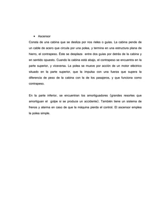  AAsscceennssoorr
CCoonnssttaa ddee uunnaa ccaabbiinnaa qquuee ssee ddeesslliizzaa ppoorr nnooss rriieelleess oo gguuííaass.. LLaa ccaabbiinnaa ppeennddee ddee
uunn ccaabbllee ddee aacceerroo qquuee cciirrccuullaa ppoorr uunnaa ppoolleeaa,, yy tteerrmmiinnaa eenn uunnaa eessttrruuccttuurraa ppllaannaa ddee
hhiieerrrroo,, eell ccoonnttrraappeessoo.. ÉÉssttee ssee ddeessppllaazzaa eennttrree ddooss gguuííaass ppoorr ddeettrrááss ddee llaa ccaabbiinnaa yy
eenn sseennttiiddoo ooppuueessttoo.. CCuuaannddoo llaa ccaabbiinnaa eessttáá aabbaajjoo,, eell ccoonnttrraappeessoo ssee eennccuueennttrraa eenn llaa
ppaarrttee ssuuppeerriioorr,, yy vviicceevveerrssaa.. LLaa ppoolleeaa ssee mmuueevvee ppoorr aacccciióónn ddee uunn mmoottoorr eellééccttrriiccoo
ssiittuuaaddoo eenn llaa ppaarrttee ssuuppeerriioorr,, qquuee llaa iimmppuullssaa ccoonn uunnaa ffuueerrzzaa qquuee ssuuppeerraa llaa
ddiiffeerreenncciiaa ddee ppeessoo ddee llaa ccaabbiinnaa ccoonn llaa ddee llooss ppaassaajjeerrooss,, yy qquuee ffuunncciioonnaa ccoommoo
ccoonnttrraappeessoo..
EEnn llaa ppaarrttee iinnffeerriioorr,, ssee eennccuueennttrraann llooss aammoorrttiigguuaaddoorreess ((ggrraannddeess rreessoorrtteess qquuee
aammoorrttiigguuaann eell ggoollppee ssii ssee pprroodduuccee uunn aacccciiddeennttee)).. TTaammbbiiéénn ttiieennee uunn ssiisstteemmaa ddee
ffrreennooss yy aallaarrmmaa eenn ccaassoo ddee qquuee llaa mmááqquuiinnaa ppiieerrddaa eell ccoonnttrrooll.. EEll aasscceennssoorr eemmpplleeaa
llaa ppoolleeaa ssiimmppllee..
 