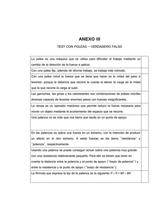 AANNEEXXOO IIIIII
TTEESSTT CCOONN PPOOLLEEAASS –– VVEERRDDAADDEERROO FFAALLSSOO
LLaa ppoolleeaa eess uunnaa mmááqquuiinnaa qquuee ssee uuttiilliizzaa ppaarraa ddiiffiiccuullttaarr eell ttrraabbaajjoo mmeeddiiaannttee uunn
ccaammbbiioo ddee llaa ddiirreecccciióónn ddee llaa ffuueerrzzaa aa aapplliiccaarr..
CCoonn uunnaa ppoolleeaa ffiijjaa,, aaddeemmááss ddee aahhoorrrraarr ttrraabbaajjoo,, ssee ttrraabbaajjaa mmááss ccóómmooddoo..
CCoonn uunnaa ppoolleeaa mmóóvviill llaa ffuueerrzzaa qquuee ssee ttiieennee qquuee hhaacceerr eess llaa mmiittaadd ddeell ppeessoo aa
lleevvaannttaarr,, ppoorrqquuee llaa ddiissttaanncciiaa qquuee rreeccoorrrree llaa ccuueerrddaa aall eelleevvaarr llaa ccaarrggaa eess llaa mmiittaadd
qquuee llaa qquuee rreeccoorrrree llaa ccaarrggaa aall ssuubbiirr..
LLaass ggaarrrruucchhaass,, llaass ggrrúúaass yy llooss ccaabbrreessttaanntteess ssoonn ccoommbbiinnaacciioonneess ddee ppoolleeaass mmóóvviilleess
ddiivveerrssaass ccaappaacceess ddee lleevvaannttaarr eennoorrmmeess ppeessooss ccoonn ffuueerrzzaass iinnssiiggnniiffiiccaanntteess..
LLaa rraammppaa eess uunn ooppeerraaddoorr mmeeccáánniiccoo qquuee ppeerrmmiittee rreedduucciirr llaa ffuueerrzzaa nneecceessaarriiaa ppaarraa
mmoovveerr uunn oobbjjeettoo mmeeddiiaannttee eell aaccoorrttaammiieennttoo ddeell eessppaacciioo qquuee ssee rreeccoorrrree..
UUnnaa ppaallaannccaa nnoo eess mmááss qquuee uunnaa bbaarrrraa qquuee oosscciillaa eenn uunn ppuunnttoo ddee aappooyyoo..
EEnn llaass ppaallaannccaass ssee aapplliiccaa uunnaa ffuueerrzzaa eenn uunn eexxttrreemmoo,, ccoonn llaa iinntteenncciióónn ddee pprroodduucciirr
uunn eeffeeccttoo eenn eell oottrroo eexxttrreemmoo.. AA eessttaass ffuueerrzzaass ssee lleess llllaammaa ""rreessiisstteenncciiaa"" yy
""ppootteenncciiaa"",, rreessppeeccttiivvaammeennttee..
UUssaannddoo uunnaa ppaallaannccaa ssee ppuueeddee ccoonnsseegguuiirr aaccttuuaarr ssoobbrree uunnaa ppootteenncciiaa mmuuyy ggrraannddee
ccoonn uunnaa rreessiisstteenncciiaa rreellaattiivvaammeennttee ppeeqquueeññaa.. PPaarraa eelllloo ssee ttiieenneenn qquuee tteenneerr eenn
ccuueennttaa llaa ddiissttaanncciiaa eennttrree llaa ppootteenncciiaa yy eell ppuunnttoo ddee aappooyyoo ((""bbrraazzoo ddee ppootteenncciiaa"")) yy
eennttrree llaa rreessiisstteenncciiaa yy eell ppuunnttoo ddee aappooyyoo ((""bbrraazzoo ddee rreessiisstteenncciiaa""))..
LLaa ffóórrmmuullaa qquuee eexxpprreessaa llaa lleeyy ddee llaa ppaallaannccaa eess llaa ssiigguuiieennttee:: PP  RR == BBPP  BBRR
 
