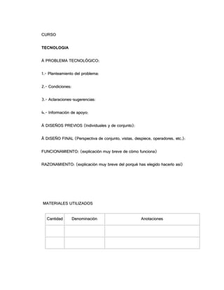 CCUURRSSOO
TTEECCNNOOLLOOGGIIAA
ÀÀ PPRROOBBLLEEMMAA TTEECCNNOOLLÓÓGGIICCOO::
11..-- PPllaanntteeaammiieennttoo ddeell pprroobblleemmaa::
22..-- CCoonnddiicciioonneess::
33..-- AAccllaarraacciioonneess--ssuuggeerreenncciiaass::
44..-- IInnffoorrmmaacciióónn ddee aappooyyoo::
ÁÁ DDIISSEEÑÑOOSS PPRREEVVIIOOSS ((IInnddiivviidduuaalleess yy ddee ccoonnjjuunnttoo))::
ÂÂ DDIISSEEÑÑOO FFIINNAALL ((PPeerrssppeeccttiivvaa ddee ccoonnjjuunnttoo,, vviissttaass,, ddeessppiieeccee,, ooppeerraaddoorreess,, eettcc..))::
FFUUNNCCIIOONNAAMMIIEENNTTOO:: ((eexxpplliiccaacciióónn mmuuyy bbrreevvee ddee ccóómmoo ffuunncciioonnaa))
RRAAZZOONNAAMMIIEENNTTOO:: ((eexxpplliiccaacciióónn mmuuyy bbrreevvee ddeell ppoorrqquuéé hhaass eelleeggiiddoo hhaacceerrlloo aassíí))
MMAATTEERRIIAALLEESS UUTTIILLIIZZAADDOOSS
CCaannttiiddaadd DDeennoommiinnaacciióónn AAnnoottaacciioonneess
 