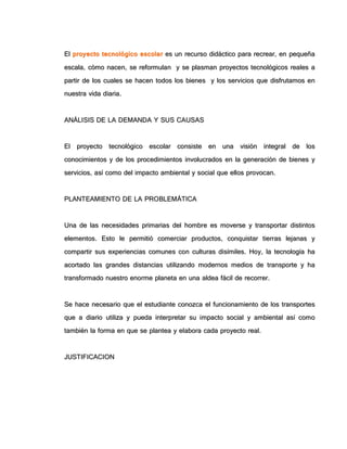 EEll pprrooyyeeccttoo tteeccnnoollóóggiiccoo eessccoollaarr eess uunn rreeccuurrssoo ddiiddááccttiiccoo ppaarraa rreeccrreeaarr,, eenn ppeeqquueeññaa
eessccaallaa,, ccóómmoo nnaacceenn,, ssee rreeffoorrmmuullaann yy ssee ppllaassmmaann pprrooyyeeccttooss tteeccnnoollóóggiiccooss rreeaalleess aa
ppaarrttiirr ddee llooss ccuuaalleess ssee hhaacceenn ttooddooss llooss bbiieenneess yy llooss sseerrvviicciiooss qquuee ddiissffrruuttaammooss eenn
nnuueessttrraa vviiddaa ddiiaarriiaa..
AANNÁÁLLIISSIISS DDEE LLAA DDEEMMAANNDDAA YY SSUUSS CCAAUUSSAASS
EEll pprrooyyeeccttoo tteeccnnoollóóggiiccoo eessccoollaarr ccoonnssiissttee eenn uunnaa vviissiióónn iinntteeggrraall ddee llooss
ccoonnoocciimmiieennttooss yy ddee llooss pprroocceeddiimmiieennttooss iinnvvoolluuccrraaddooss eenn llaa ggeenneerraacciióónn ddee bbiieenneess yy
sseerrvviicciiooss,, aassíí ccoommoo ddeell iimmppaaccttoo aammbbiieennttaall yy ssoocciiaall qquuee eellllooss pprroovvooccaann..
PPLLAANNTTEEAAMMIIEENNTTOO DDEE LLAA PPRROOBBLLEEMMÁÁTTIICCAA
UUnnaa ddee llaass nneecceessiiddaaddeess pprriimmaarriiaass ddeell hhoommbbrree eess mmoovveerrssee yy ttrraannssppoorrttaarr ddiissttiinnttooss
eelleemmeennttooss.. EEssttoo llee ppeerrmmiittiióó ccoommeerrcciiaarr pprroodduuccttooss,, ccoonnqquuiissttaarr ttiieerrrraass lleejjaannaass yy
ccoommppaarrttiirr ssuuss eexxppeerriieenncciiaass ccoommuunneess ccoonn ccuullttuurraass ddiissíímmiilleess.. HHooyy,, llaa tteeccnnoollooggííaa hhaa
aaccoorrttaaddoo llaass ggrraannddeess ddiissttaanncciiaass uuttiilliizzaannddoo mmooddeerrnnooss mmeeddiiooss ddee ttrraannssppoorrttee yy hhaa
ttrraannssffoorrmmaaddoo nnuueessttrroo eennoorrmmee ppllaanneettaa eenn uunnaa aallddeeaa ffáácciill ddee rreeccoorrrreerr..
SSee hhaaccee nneecceessaarriioo qquuee eell eessttuuddiiaannttee ccoonnoozzccaa eell ffuunncciioonnaammiieennttoo ddee llooss ttrraannssppoorrtteess
qquuee aa ddiiaarriioo uuttiilliizzaa yy ppuueeddaa iinntteerrpprreettaarr ssuu iimmppaaccttoo ssoocciiaall yy aammbbiieennttaall aassíí ccoommoo
ttaammbbiiéénn llaa ffoorrmmaa eenn qquuee ssee ppllaanntteeaa yy eellaabboorraa ccaaddaa pprrooyyeeccttoo rreeaall..
JJUUSSTTIIFFIICCAACCIIOONN
 