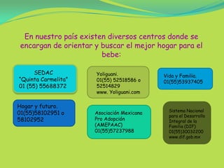 En nuestro país existen diversos centros donde se encargan de orientar y buscar el mejor hogar para el bebe:         SEDAC “Quinta Carmelita”01 (55) 55688372Yoliguani.01(55) 52518586 o 52514829www. Yoliguani.comVida y Familia.01(55)53937405Hogar y futuro.01(55)58102951 o58102952Sistema Nacional para el Desarrollo Integral de la Familia (DIF)01(55)30032200www.dif.gob.mxAsociación Mexicana Pro Adopción (AMEPAAC)01(55)57237988