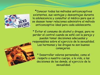 *Conocer todos los métodos anticonceptivos existentes, sus ventajas y desventajas durante la adolescencia y consultar al médico para que si se desean tener relaciones administre el método anticonceptivo ideal para cada adolescente.* Evitar el consumo de alcohol y drogas, para no perder el control cuando se esté con la pareja y puedan tomar decisiones adecuadas y responsables sobre el ejercicio de la sexualidad. Las hormonas y las drogas no son buenos consejeros. * Desarrollar valores personales, como el respeto a nuestro cuerpo, a la vida, a las decisiones de los demás, al ejercicio de la sexualidad.