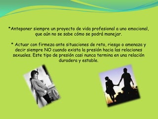 *Anteponer siempre un proyecto de vida profesional a uno emocional,que aún no se sabe cómo se podrá manejar.* Actuar con firmeza ante situaciones de reto, riesgo o amenaza y decir siempre NO cuando exista la presión hacia las relaciones sexuales. Este tipo de presión casi nunca termina en una relación duradera y estable.