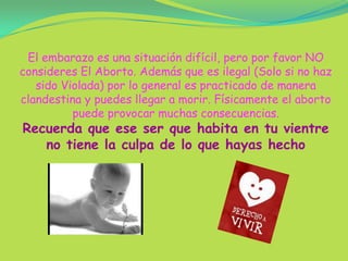 El embarazo es una situación difícil, pero por favor NO consideres El Aborto. Además que es ilegal (Solo si no haz sido Violada) por lo general es practicado de manera clandestina y puedes llegar a morir. Físicamente el aborto puede provocar muchas consecuencias.Recuerda que ese ser que habita en tu vientre no tiene la culpa de lo que hayas hecho