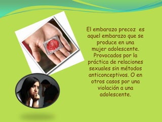 El embarazo precoz  es aquel embarazo que se produce en una mujer adolescente. Provocados por la práctica de relaciones sexuales sin métodos anticonceptivos. O en otros casos por una  violación a una adolescente.