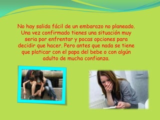 No hay salida fácil de un embarazo no planeado. Una vez confirmado tienes una situación muy seria por enfrentar y pocas opciones para decidir que hacer. Pero antes que nada se tiene que platicar con el papa del bebe o con algún adulto de mucha confianza.