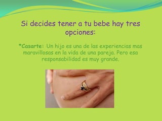 Si decides tener a tu bebe hay tres opciones:*Casarte: Un hijo es una de las experiencias mas maravillosas en la vida de una pareja. Pero esa responsabilidad es muy grande.