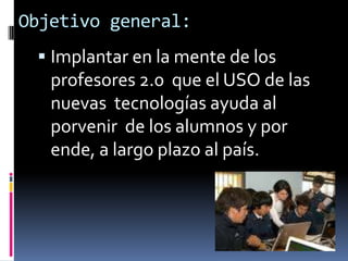 Objetivo general:Implantar en la mente de los  profesores 2.0  que el USO de las nuevas  tecnologías ayuda al porvenir  de los alumnos y por ende, a largo plazo al país. 