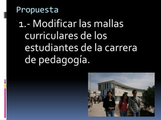 Propuesta1.- Modificar las mallas curriculares de los estudiantes de la carrera de pedagogía. 