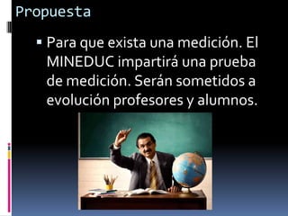 PropuestaPara que exista una medición. El MINEDUC impartirá una prueba de medición. Serán sometidos a evolución profesores y alumnos.