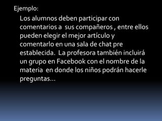 Ejemplo:Los alumnos deben participar con comentarios a  sus compañeros , entre ellos pueden elegir el mejor artículo y comentarlo en una sala de chat pre establecida.  La profesora también incluirá un grupo en Facebook con el nombre de la materia  en donde los niños podrán hacerle preguntas…