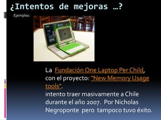 ¿Intentos de mejoras …? Ejemplos:La  Fundación One Laptop Per Child, con el proyecto: "New MemoryUsagetools".intento traer masivamente a Chile durante el año 2007.  Por Nicholas Negroponte  pero  tampoco tuvo éxito.
