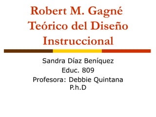 Robert M. Gagné  Teórico del Diseño Instruccional Sandra Díaz Ben í quez Educ. 809 Profesora: Debbie Quintana P.h.D 
