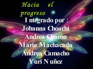 Integrado por : Johanna Choachi  Andrea Chacón  Maria Machacado  Andrea Camacho  Yuri Nuñez   Hacia  el  progreso 