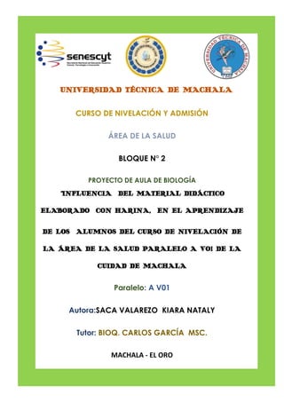 UNIVERSIDAD TÉCNICA DE MACHALA
CURSO DE NIVELACIÓN Y ADMISIÓN
ÁREA DE LA SALUD
BLOQUE N° 2
PROYECTO DE AULA DE BIOLOGÍA
“INFLUENCIA DEL MATERIAL DIDÁCTICO
ELABORADO CON HARINA, EN EL APRENDIZAJE
DE LOS ALUMNOS DEL CURSO DE NIVELACIÓN DE
LA ÁREA DE LA SALUD PARALELO A VO1 DE LA
CUIDAD DE MACHALA
Paralelo: A V01
Autora:SACA VALAREZO KIARA NATALY
Tutor: BIOQ. CARLOS GARCÍA MSC.
MACHALA - EL ORO
 