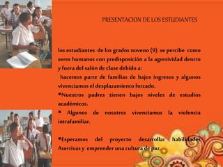 PRESENTACION DE LOS ESTUDIANTES
los estudiantes de los grados noveno (9) se percibe como
seres humanos con predisposición a la agresividad dentro
yfueradel salón de clase debido a:
hacemos parte de familias de bajos ingresos y algunos
vivenciamos el desplazamiento forzado.
Nuestros padres tienen bajos niveles de estudios
académicos.
 Algunos de nosotros vivenciamos la violencia
intrafamiliar.
Esperamos del proyecto desarrollar habilidades
Asertivas y emprenderunacultura depaz.
 