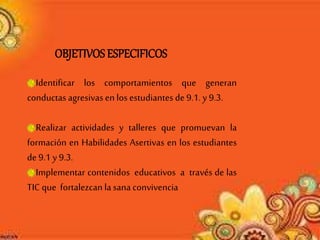 Identificar los comportamientos que generan
conductas agresivasen los estudiantes de 9.1. y9.3.
Realizar actividades y talleres que promuevan la
formación en Habilidades Asertivas en los estudiantes
de 9.1 y 9.3.
Implementar contenidos educativos a través de las
TIC que fortalezcan lasanaconvivencia
OBJETIVOSESPECIFICOS
 