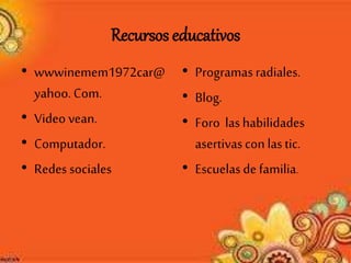 Recursos educativos
• wwwinemem1972car@
yahoo.Com.
• Video vean.
• Computador.
• Redes sociales
• Programas radiales.
• Blog.
• Foro lashabilidades
asertivascon lastic.
• Escuelasde familia.
 