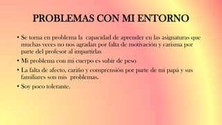 PROBLEMAS CON MI ENTORNO
• Se torna en problema la capacidad de aprender en las asignaturas que
muchas veces no nos agradan por falta de motivación y carisma por
parte del profesor al impartirlas
• Mi problema con mi cuerpo es subir de peso
• La falta de afecto, cariño y comprensión por parte de mi papá y sus
familiares son mis problemas.
• Soy poco tolerante.
 