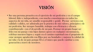 VISIÓN
• Ser una persona proactiva en el ejercicio de mi profesión y en el campo
laboral, líder e independiente, con mucho conocimiento en todos los
aspectos de mi vida, ser amable responsable y gentil. Prestar servicios con
calidad y calidez, ser admirada por la práctica de mis valores, principios y de
mi profesión. Ser siempre humilde, trabajar con eficiencia y eficacia
contribuyendo con el desarrollo de mi país. Formar mi propio hogar ser
feliz con mi pareja y mis hijos darnos apoyo en cualquier circunstancia,
celebrar nuestros logros y seguir en el camino espiritual con el propósito de
estar siempre agradecida con Dios por sus bondades y mejorar la calidad de
mi vida y la de mi país porque Él es el único que puede cambiar a esta
generación a través de nosotros.
 